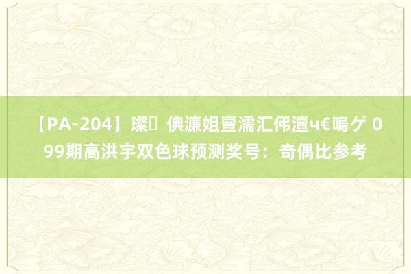   【PA-204】璨倎濂姐亶濡汇伄澶ч€嗚ゲ 099期高洪宇双色球预测奖号：奇偶比参考