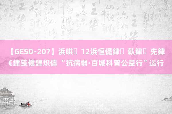【GESD-207】浜哄12浜恒偍銉倝銉兂銉€銉笺儵銉炽儔 “抗病弱·百城科普公益行”运行