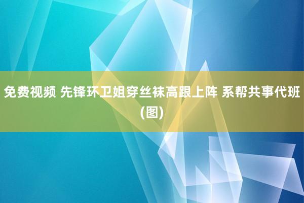   免费视频 先锋环卫姐穿丝袜高跟上阵 系帮共事代班(图)