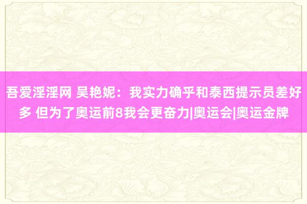   吾爱淫淫网 吴艳妮：我实力确乎和泰西提示员差好多 但为了奥运前8我会更奋力|奥运会|奥运金牌