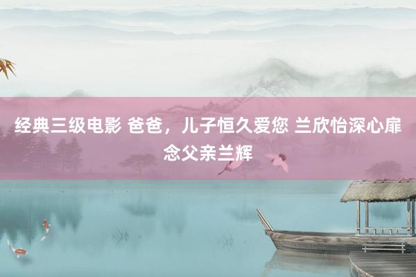   经典三级电影 爸爸，儿子恒久爱您 兰欣怡深心扉念父亲兰辉