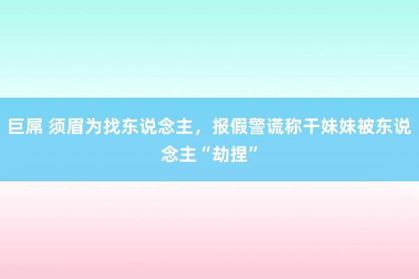 巨屌 须眉为找东说念主，报假警谎称干妹妹被东说念主“劫捏”