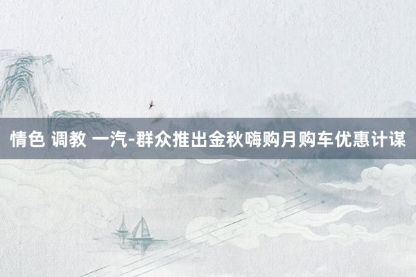 情色 调教 一汽-群众推出金秋嗨购月购车优惠计谋