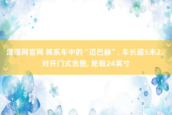 淫淫网官网 韩系车中的“迈巴赫”， 车长超5米2， 对开门式贪图， 轮毂24英寸