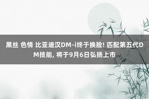 黑丝 色情 比亚迪汉DM-i终于换脸! 匹配第五代DM技能,