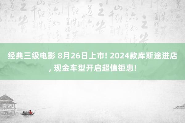 经典三级电影 8月26日上市! 2024款库斯途进店， 现金车型开启超值钜惠!