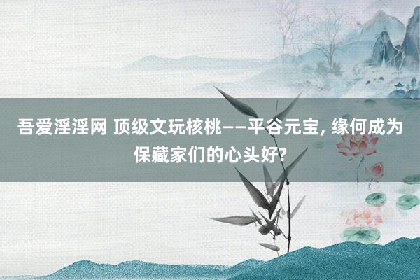 吾爱淫淫网 顶级文玩核桃——平谷元宝， 缘何成为保藏家们的心头好?