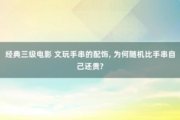 经典三级电影 文玩手串的配饰， 为何随机比手串自己还贵?