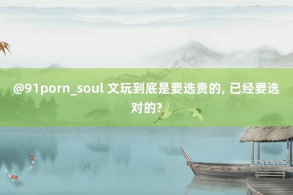 @91porn_soul 文玩到底是要选贵的， 已经要选对的?