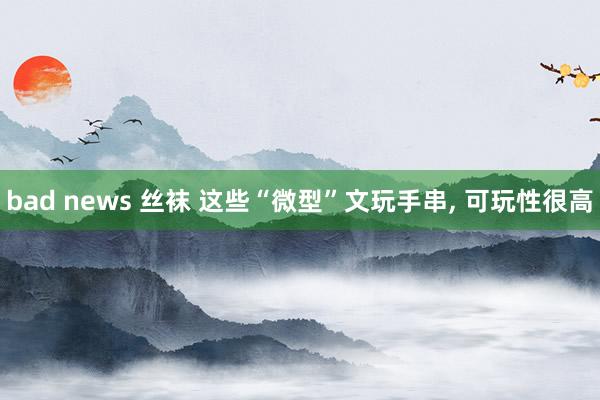 bad news 丝袜 这些“微型”文玩手串， 可玩性很高