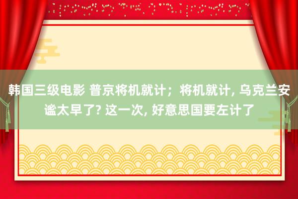 韩国三级电影 普京将机就计；将机就计， 乌克兰安谧太早了? 这一次， 好意思国要左计了