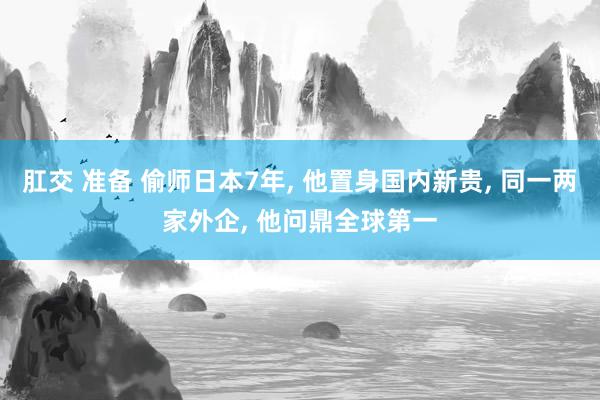 肛交 准备 偷师日本7年, 他置身国内新贵, 同一两家外企,