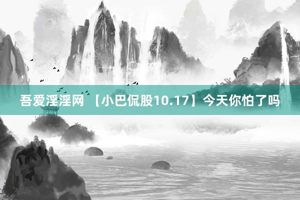 吾爱淫淫网 【小巴侃股10.17】今天你怕了吗