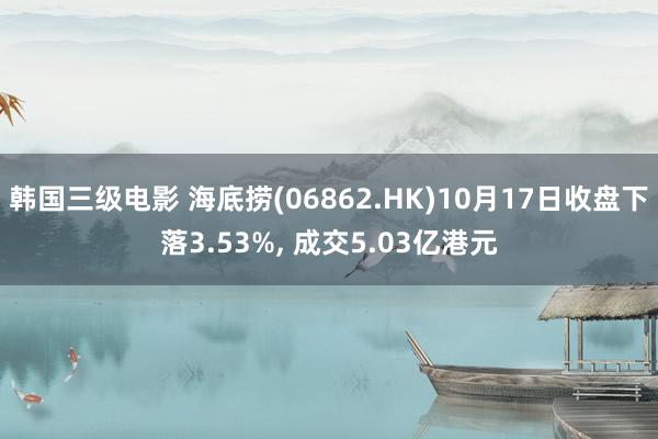 韩国三级电影 海底捞(06862.HK)10月17日收盘下落3.53%， 成交5.03亿港元