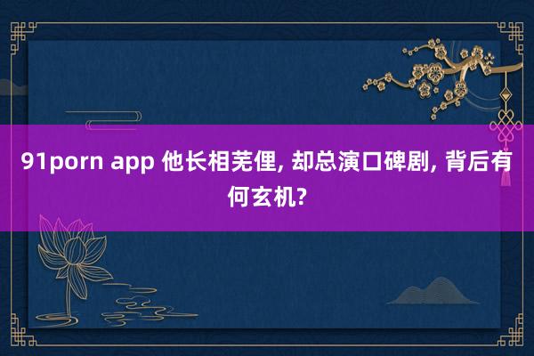 91porn app 他长相芜俚， 却总演口碑剧， 背后有何玄机?