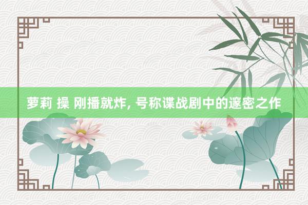 萝莉 操 刚播就炸， 号称谍战剧中的邃密之作