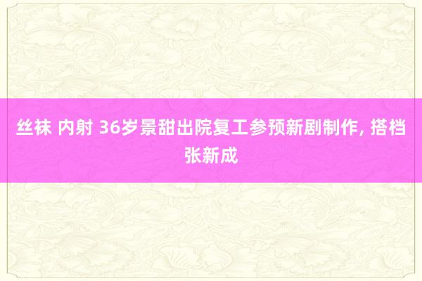 丝袜 内射 36岁景甜出院复工参预新剧制作， 搭档张新成