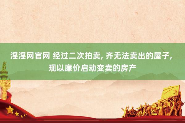 淫淫网官网 经过二次拍卖， 齐无法卖出的屋子， 现以廉价启动变卖的房产