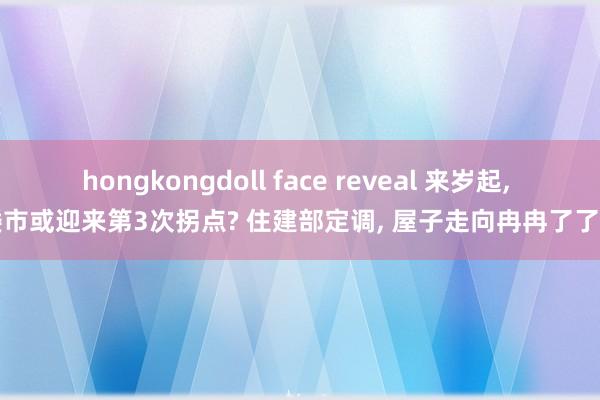 hongkongdoll face reveal 来岁起， 楼市或迎来第3次拐点? 住建部定调， 屋子走向冉冉了了了