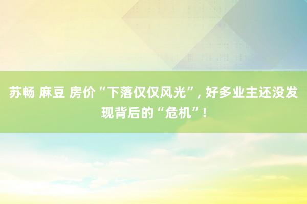 苏畅 麻豆 房价“下落仅仅风光”， 好多业主还没发现背后的“危机”!