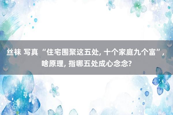 丝袜 写真 “住宅围聚这五处， 十个家庭九个富”， 啥原理， 指哪五处成心念念?