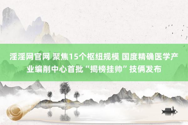 淫淫网官网 聚焦15个枢纽规模 国度精确医学产业编削中心首批“揭榜挂帅”技俩发布