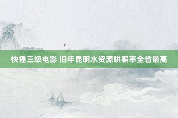 快播三级电影 旧年昆明水资源哄骗率全省最高