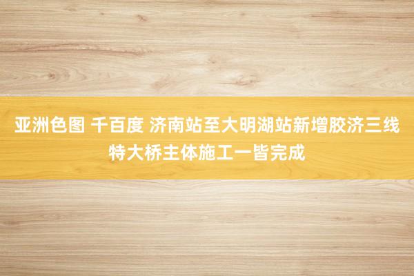 亚洲色图 千百度 济南站至大明湖站新增胶济三线特大桥主体施工