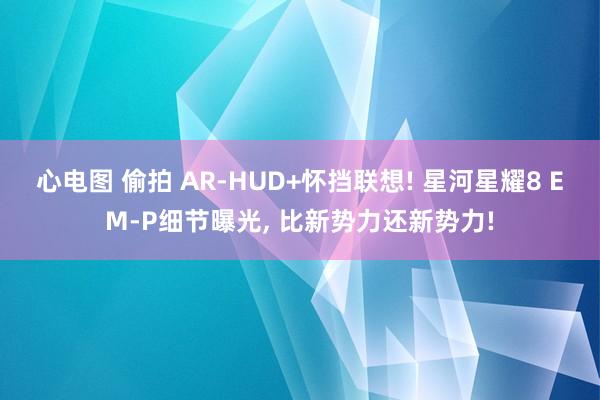 心电图 偷拍 AR-HUD+怀挡联想! 星河星耀8 EM-P细节曝光， 比新势力还新势力!