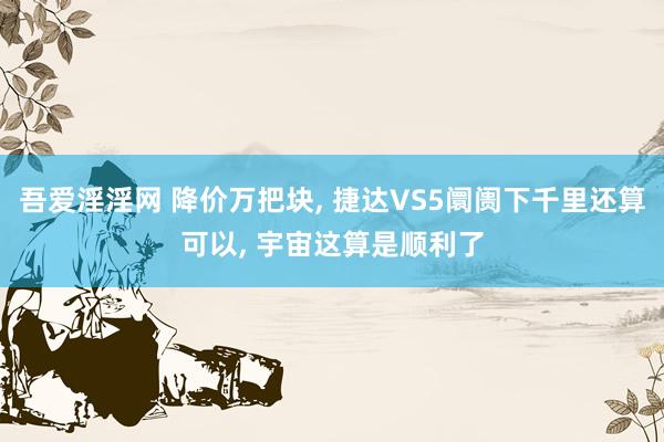 吾爱淫淫网 降价万把块， 捷达VS5阛阓下千里还算可以， 宇宙这算是顺利了