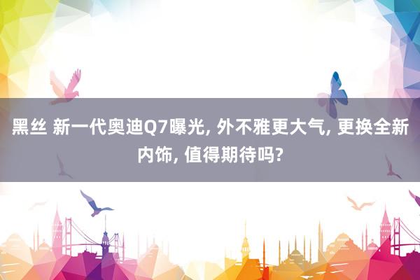 黑丝 新一代奥迪Q7曝光, 外不雅更大气, 更换全新内饰, 