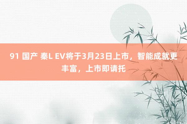 91 国产 秦L EV将于3月23日上市，智能成就更丰富，上市即请托