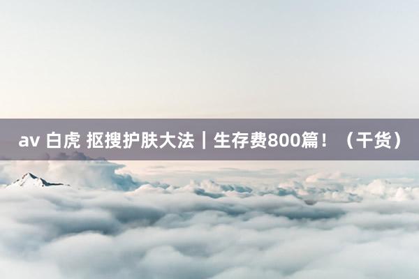 av 白虎 抠搜护肤大法|生存费800篇!(干货)