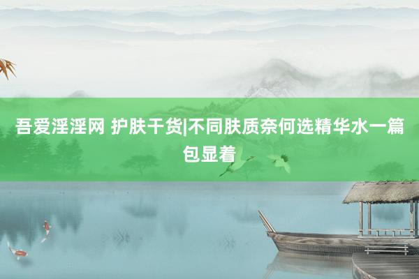 吾爱淫淫网 护肤干货|不同肤质奈何选精华水一篇包显着