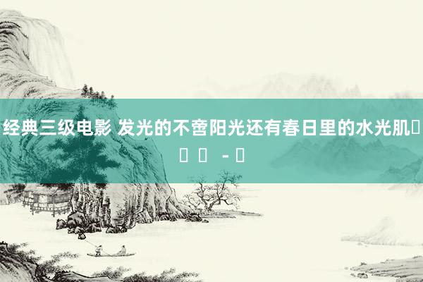 经典三级电影 发光的不啻阳光还有春日里的水光肌૮・ᴥ - ა