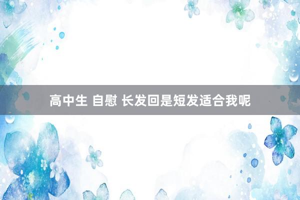 高中生 自慰 长发回是短发适合我呢