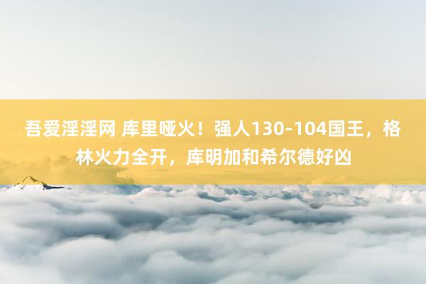 吾爱淫淫网 库里哑火！强人130-104国王，格林火力全开，库明加和希尔德好凶