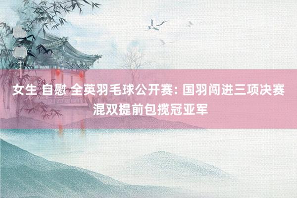 女生 自慰 全英羽毛球公开赛: 国羽闯进三项决赛 混双提前包揽冠亚军