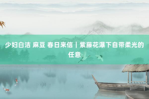 少妇白洁 麻豆 春日来信｜紫藤花瀑下自带柔光的任意