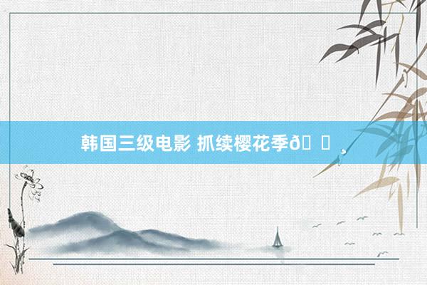 韩国三级电影 抓续樱花季🌸