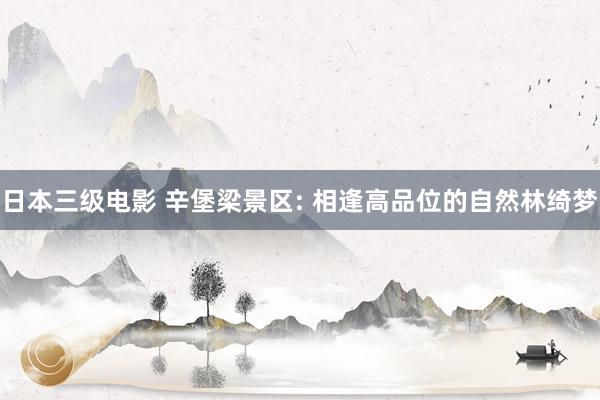 日本三级电影 辛堡梁景区: 相逢高品位的自然林绮梦