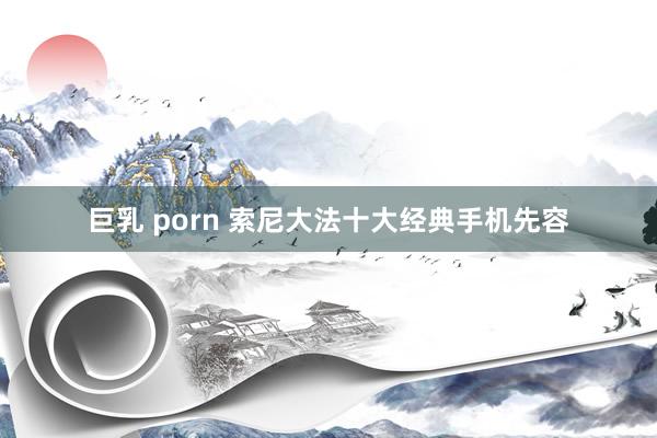 巨乳 porn 索尼大法十大经典手机先容