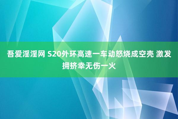 吾爱淫淫网 S20外环高速一车动怒烧成空壳 激发拥挤幸无伤一火