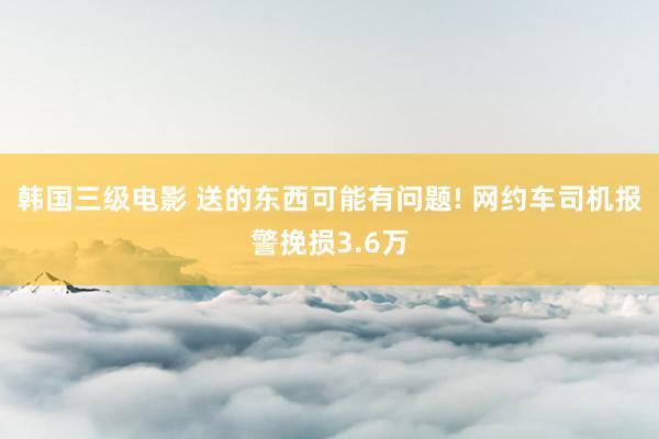 韩国三级电影 送的东西可能有问题! 网约车司机报警挽损3.6万