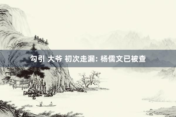 勾引 大爷 初次走漏: 杨儒文已被查