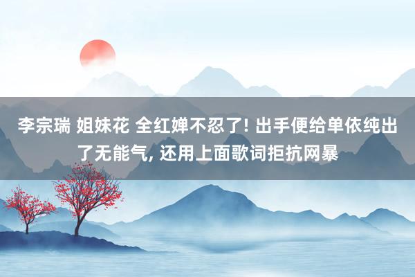 李宗瑞 姐妹花 全红婵不忍了! 出手便给单依纯出了无能气， 还用上面歌词拒抗网暴