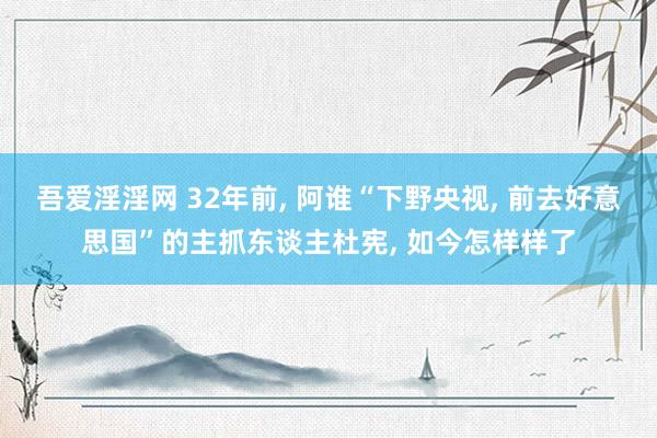 吾爱淫淫网 32年前， 阿谁“下野央视， 前去好意思国”的主抓东谈主杜宪， 如今怎样样了