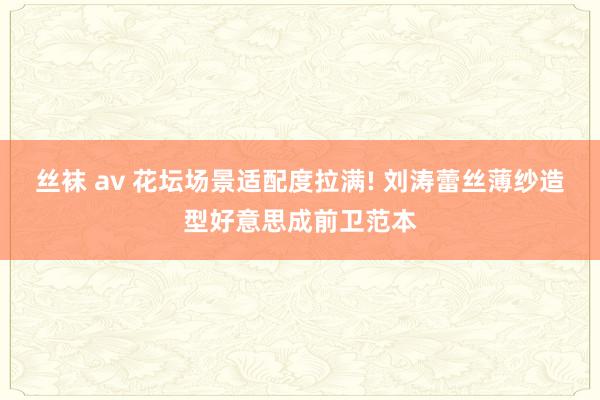 丝袜 av 花坛场景适配度拉满! 刘涛蕾丝薄纱造型好意思成前卫范本