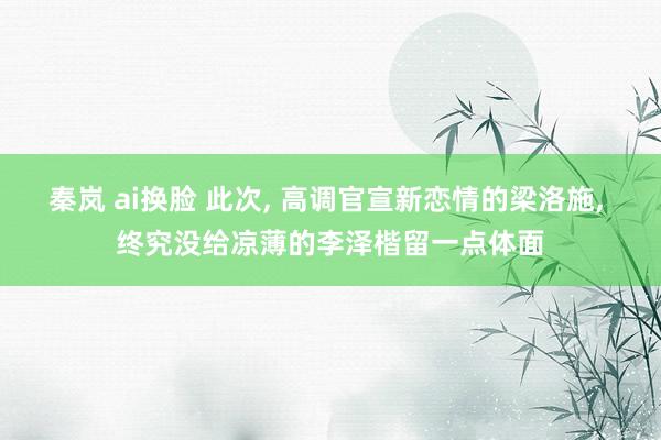 秦岚 ai换脸 此次， 高调官宣新恋情的梁洛施， 终究没给凉薄的李泽楷留一点体面
