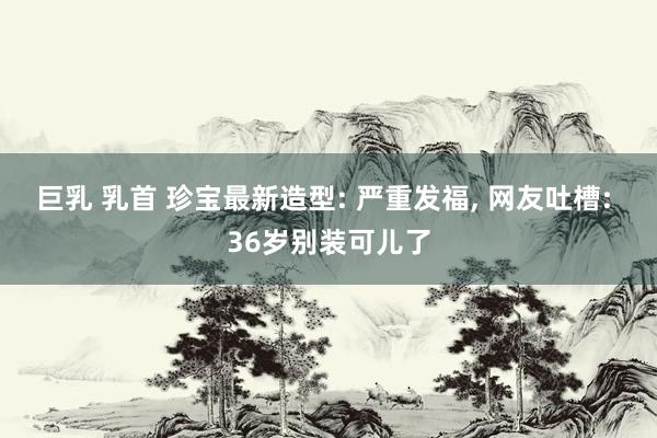 巨乳 乳首 珍宝最新造型: 严重发福， 网友吐槽: 36岁别装可儿了